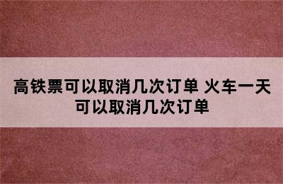 高铁票可以取消几次订单 火车一天可以取消几次订单